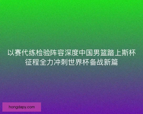 以赛代练检验阵容深度中国男篮踏上斯杯征程全力冲刺世界杯备战新篇