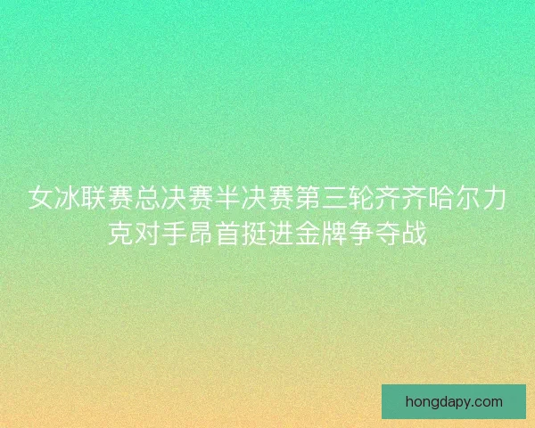 女冰联赛总决赛半决赛第三轮齐齐哈尔力克对手昂首挺进金牌争夺战