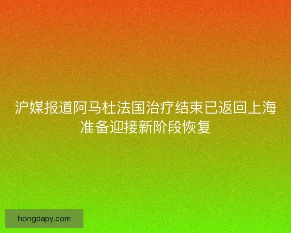 沪媒报道阿马杜法国治疗结束已返回上海准备迎接新阶段恢复